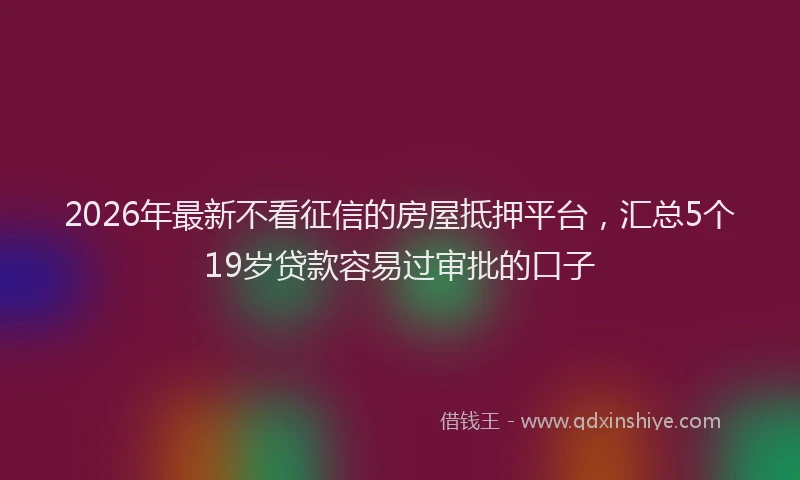 2026年最新不看征信的房屋抵押平台,汇总5个19岁贷款容易过审批的口子