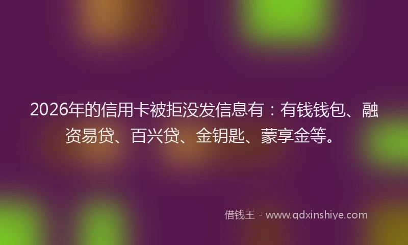 2026年的信用卡被拒没发信息有：有钱钱包、融资易贷、百兴贷、金钥匙、蒙享金等。