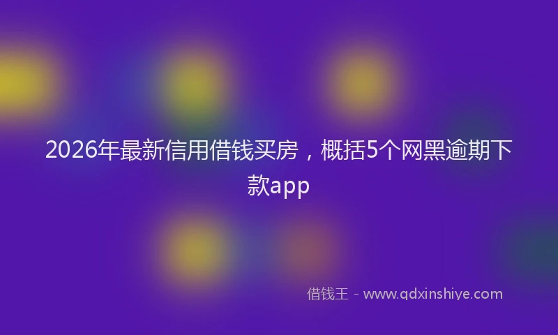 2026年最新信用借钱买房,概括5个网黑逾期下款app