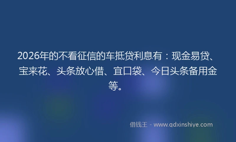 2026年的不看征信的车抵贷利息有：现金易贷、宝来花、头条放心借、宜口袋、今日头条备用金等。