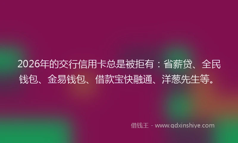2026年的交行信用卡总是被拒有：省薪贷、全民钱包、金易钱包、借款宝快融通、洋葱先生等。