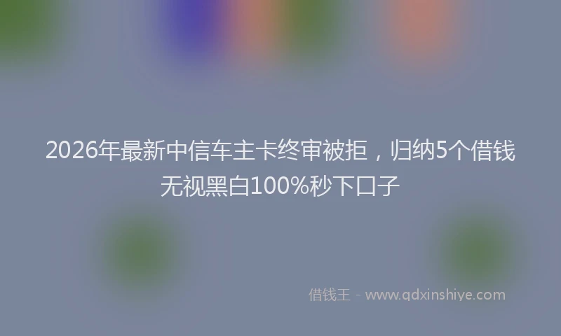2026年最新中信车主卡终审被拒，归纳5个借钱无视黑白100%秒下口子