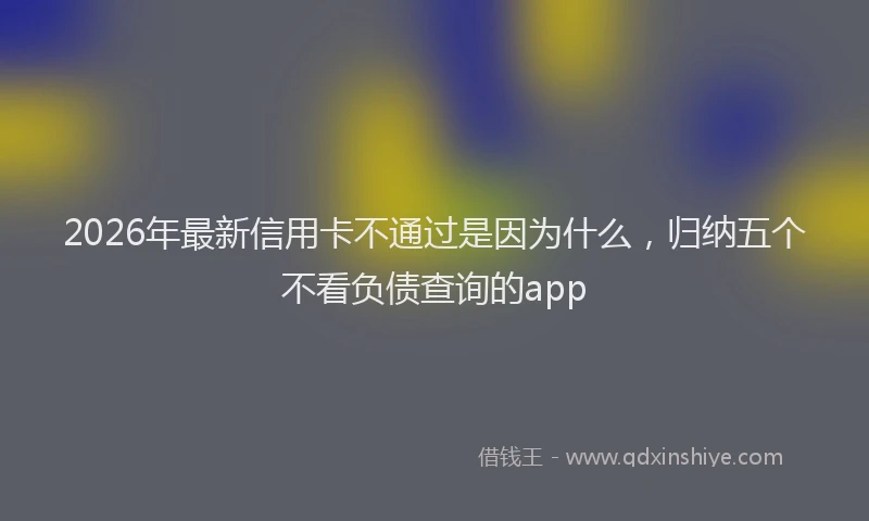 2026年最新信用卡不通过是因为什么,归纳五个不看负债查询的app
