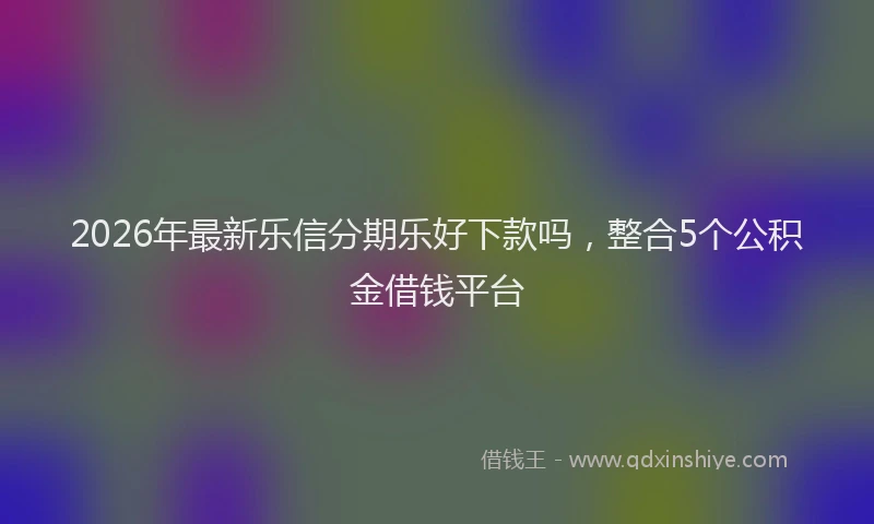 2026年最新乐信分期乐好下款吗，整合5个公积金借钱平台