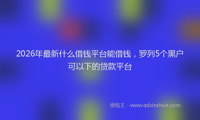 2026年最新什么借钱平台能借钱，罗列5个黑户可以下的贷款平台