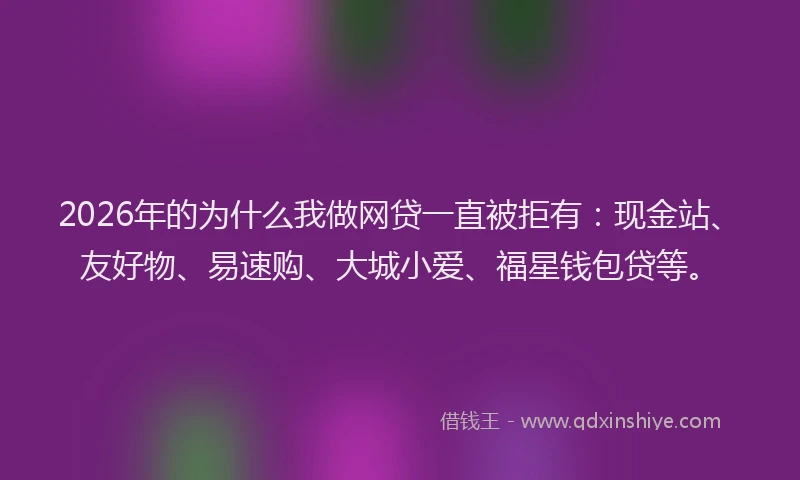 2026年的为什么我做网贷一直被拒有：现金站、友好物、易速购、大城小爱、福星钱包贷等。