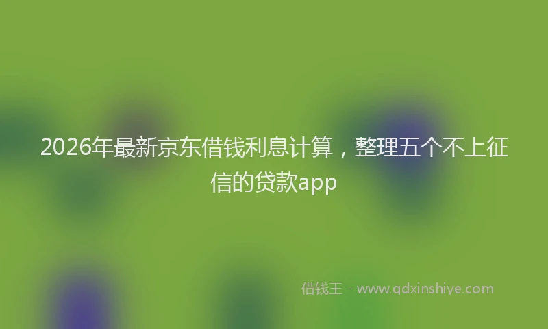 2026年最新京东借钱利息计算，整理五个不上征信的贷款app