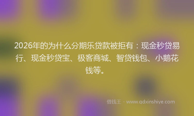 2026年的为什么分期乐贷款被拒有：现金秒贷易行、现金秒贷宝、极客商城、智贷钱包、小鹅花钱等。