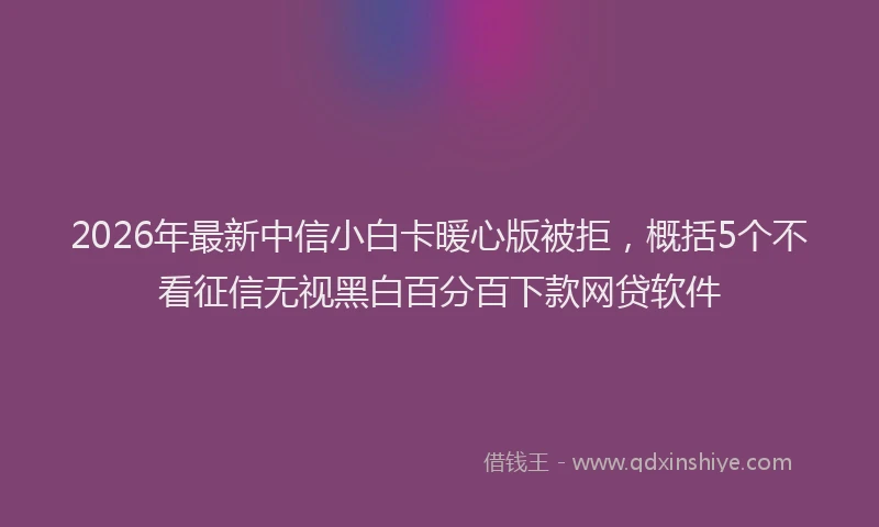 2026年最新中信小白卡暖心版被拒，概括5个不看征信无视黑白百分百下款网贷软件