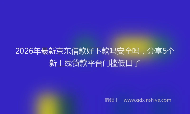 2026年最新京东借款好下款吗安全吗，分享5个新上线贷款平台门槛低口子