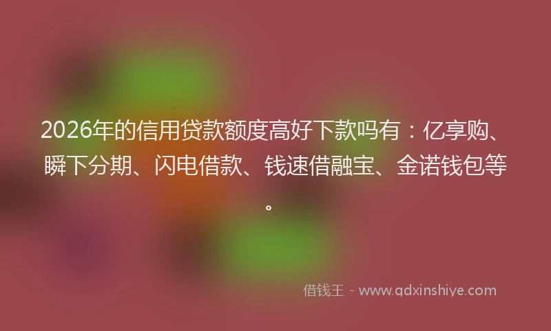 2026年的信用贷款额度高好下款吗有：亿享购、瞬下分期、闪电借款、钱速借融宝、金诺钱包等。