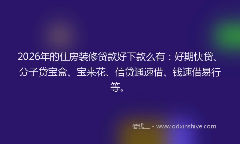 2026年的住房装修贷款好下款么有：好期快贷、分子贷宝盒、宝来花、信贷通速借、钱速借易行等。