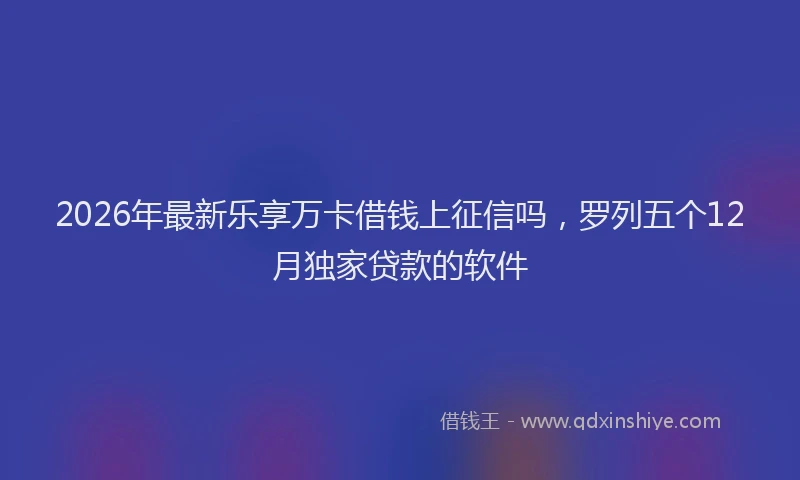 2026年最新乐享万卡借钱上征信吗，罗列五个12月独家贷款的软件