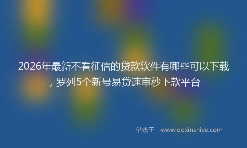 2026年最新不看征信的贷款软件有哪些可以下载，罗列5个新号易贷速审秒下款平台
