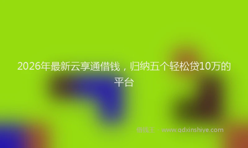 2026年最新云享通借钱,归纳五个轻松贷10万的平台