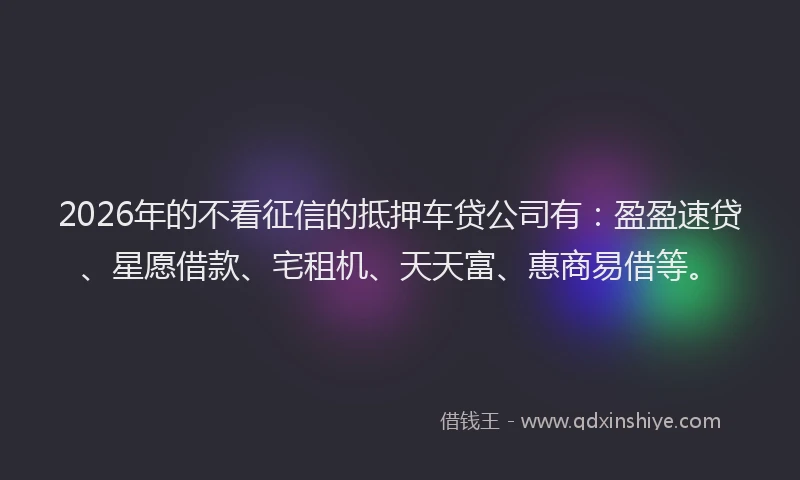 2026年的不看征信的抵押车贷公司有：盈盈速贷、星愿借款、宅租机、天天富、惠商易借等。