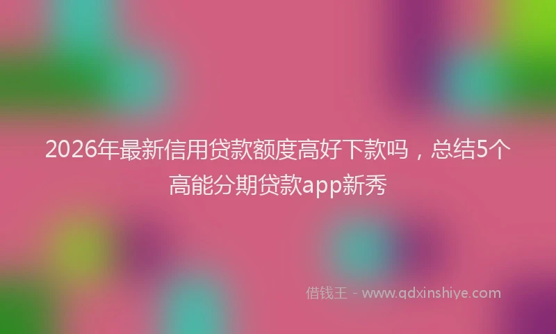 2026年最新信用贷款额度高好下款吗,总结5个高能分期贷款app新秀