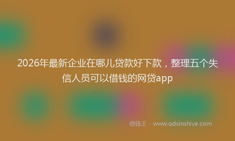 2026年最新企业在哪儿贷款好下款，整理五个失信人员可以借钱的网贷app