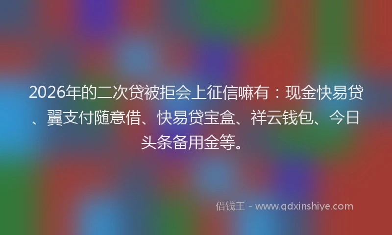2026年的二次贷被拒会上征信嘛有：现金快易贷、翼支付随意借、快易贷宝盒、祥云钱包、今日头条备用金等。