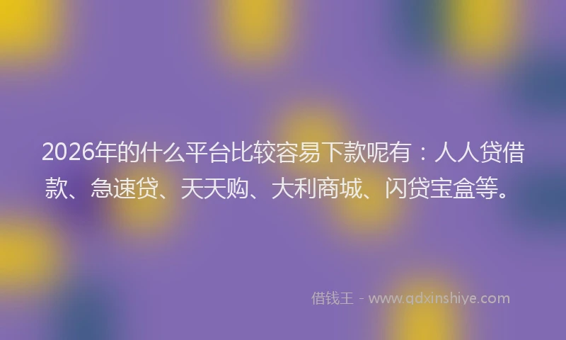2026年的什么平台比较容易下款呢有：人人贷借款、急速贷、天天购、大利商城、闪贷宝盒等。