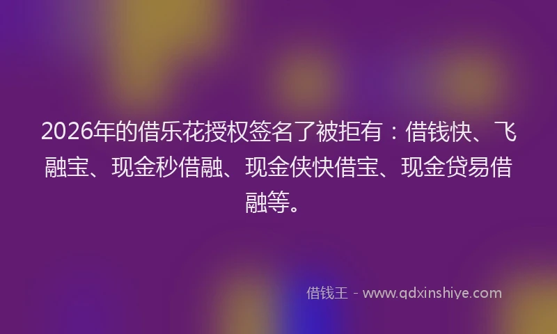 2026年的借乐花授权签名了被拒有：借钱快、飞融宝、现金秒借融、现金侠快借宝、现金贷易借融等。