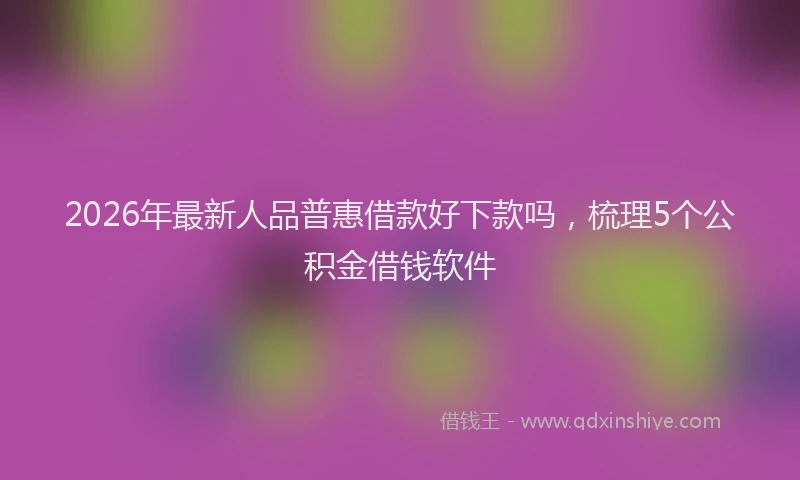 2026年最新人品普惠借款好下款吗，梳理5个公积金借钱软件