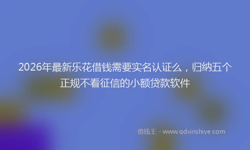 2026年最新乐花借钱需要实名认证么,归纳五个正规不看征信的小额贷款软件