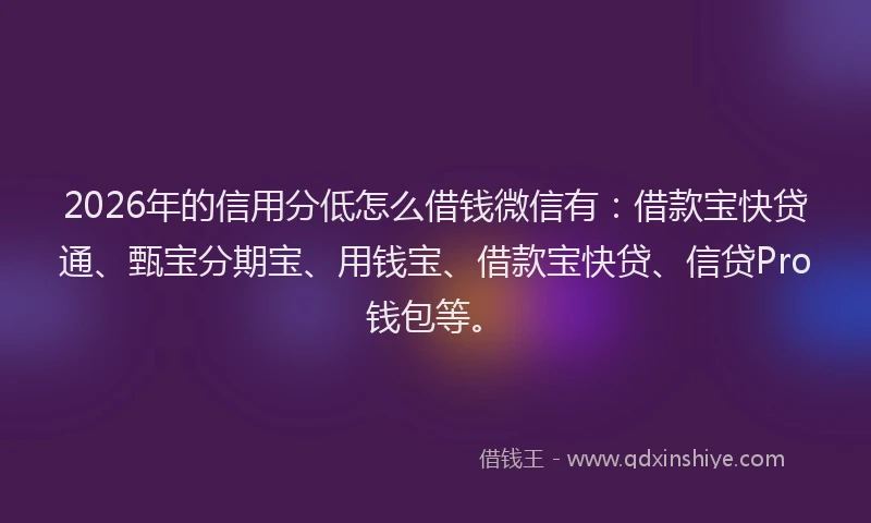 2026年的信用分低怎么借钱微信有：借款宝快贷通、甄宝分期宝、用钱宝、借款宝快贷、信贷Pro钱包等。