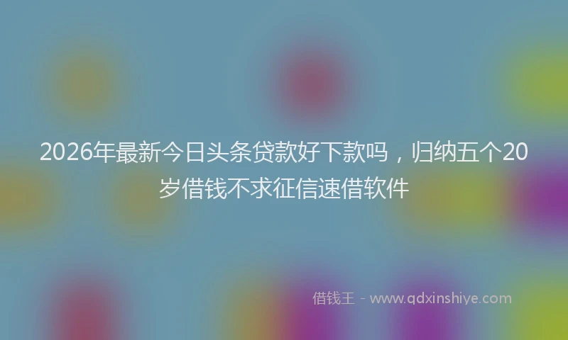 2026年最新今日头条贷款好下款吗,归纳五个20岁借钱不求征信速借软件