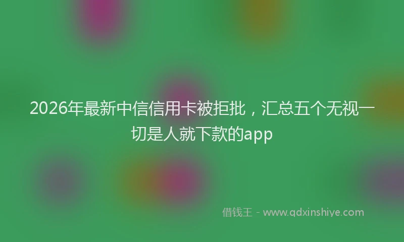 2026年最新中信信用卡被拒批，汇总五个无视一切是人就下款的app