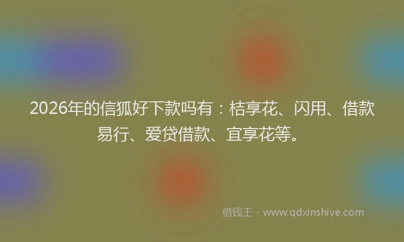 2026年的信狐好下款吗有：桔享花、闪用、借款易行、爱贷借款、宜享花等。