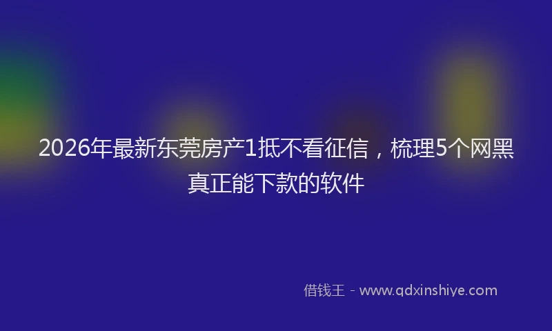 2026年最新东莞房产1抵不看征信，梳理5个网黑真正能下款的软件