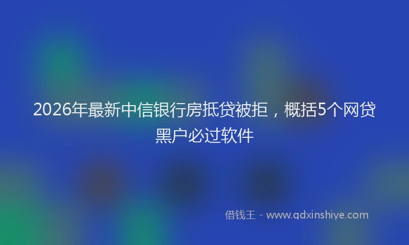2026年最新中信银行房抵贷被拒，概括5个网贷黑户必过软件