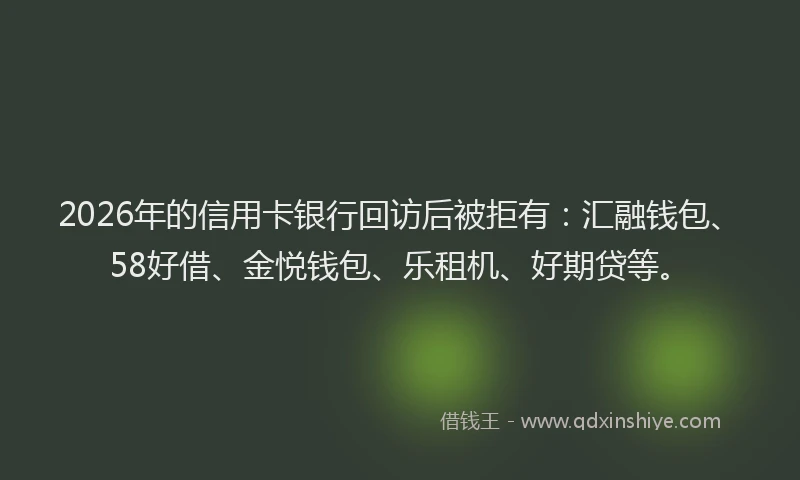 2026年的信用卡银行回访后被拒有：汇融钱包、58好借、金悦钱包、乐租机、好期贷等。