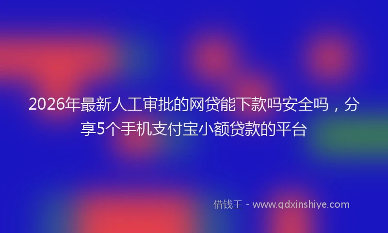 2026年最新人工审批的网贷能下款吗安全吗，分享5个手机支付宝小额贷款的平台
