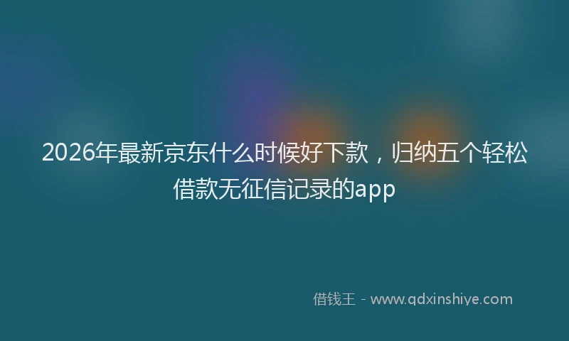 2026年最新京东什么时候好下款，归纳五个轻松借款无征信记录的app