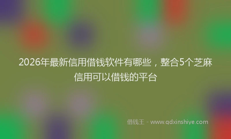 2026年最新信用借钱软件有哪些,整合5个芝麻信用可以借钱的平台