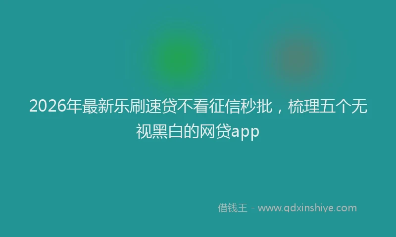 2026年最新乐刷速贷不看征信秒批，梳理五个无视黑白的网贷app
