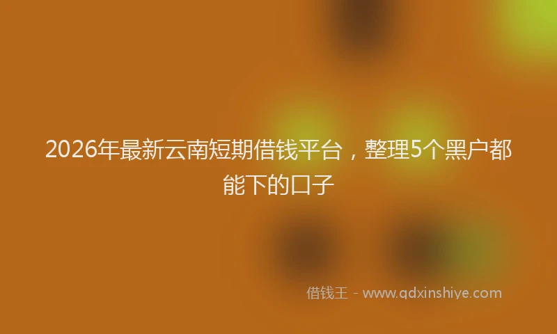2026年最新云南短期借钱平台，整理5个黑户都能下的口子