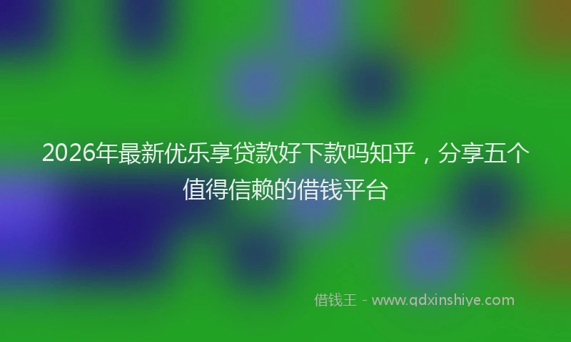 2026年最新优乐享贷款好下款吗知乎，分享五个值得信赖的借钱平台