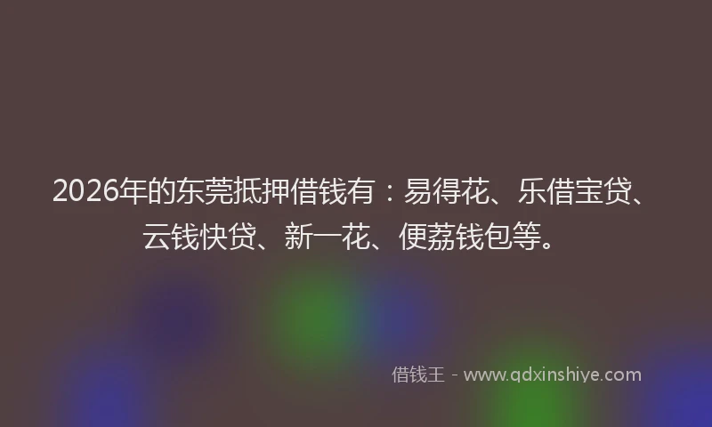 2026年的东莞抵押借钱有：易得花、乐借宝贷、云钱快贷、新一花、便荔钱包等。