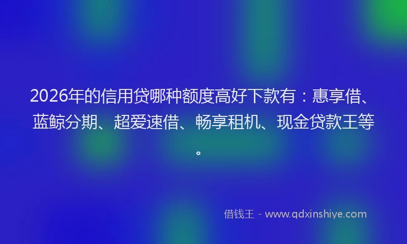 2026年的信用贷哪种额度高好下款有：惠享借、蓝鲸分期、超爱速借、畅享租机、现金贷款王等。