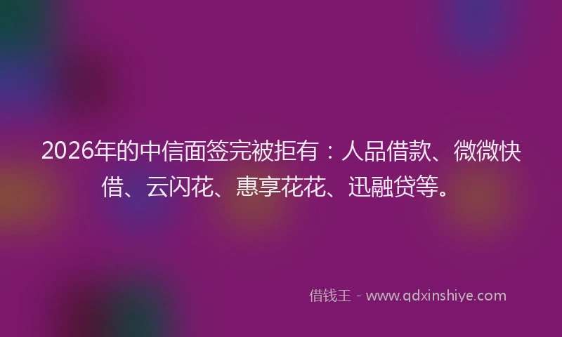 2026年的中信面签完被拒有:人品借款、微微快借、云闪花、惠享花花、迅融贷等。