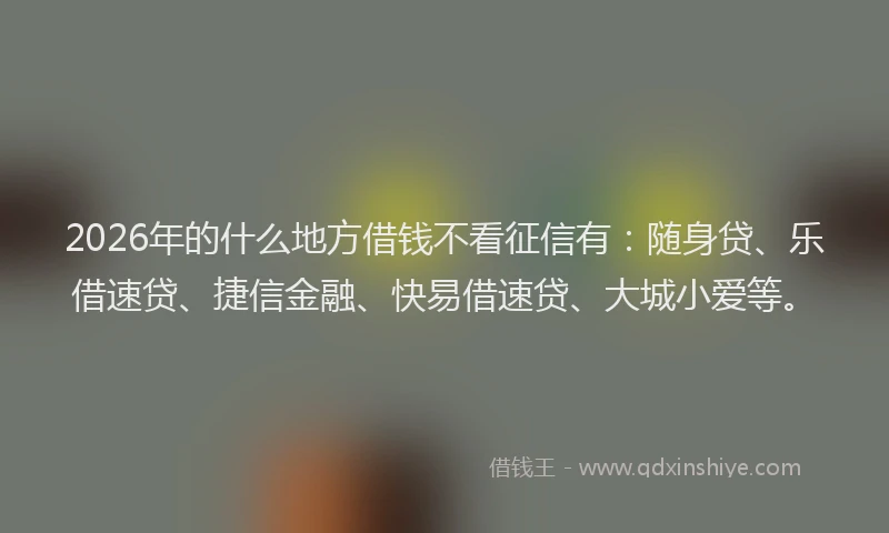 2026年的什么地方借钱不看征信有：随身贷、乐借速贷、捷信金融、快易借速贷、大城小爱等。