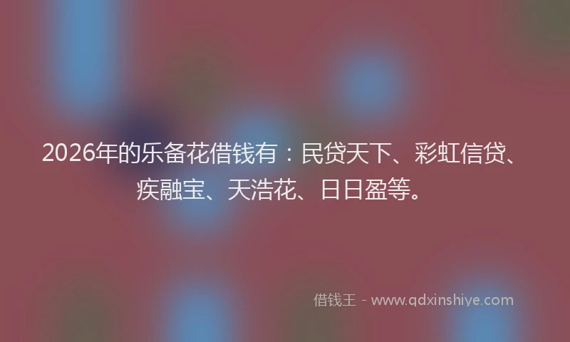 2026年的乐备花借钱有：民贷天下、彩虹信贷、疾融宝、天浩花、日日盈等。