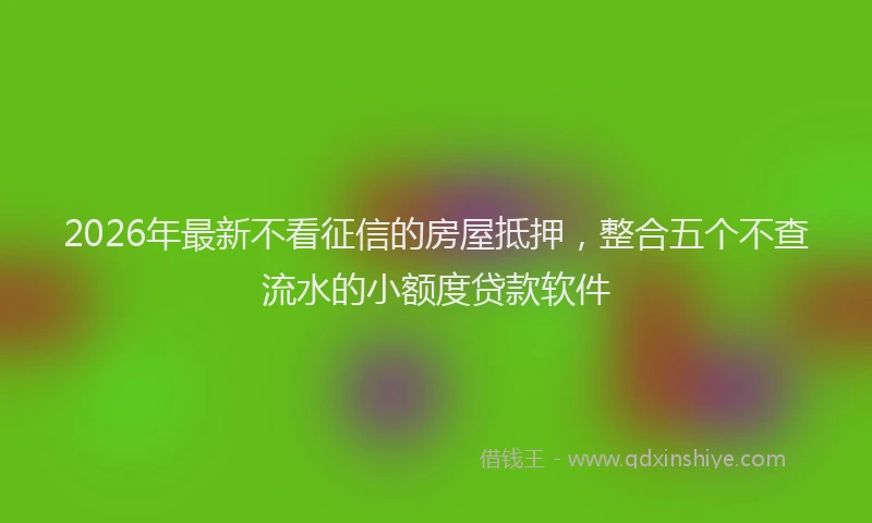 2026年最新不看征信的房屋抵押,整合五个不查流水的小额度贷款软件