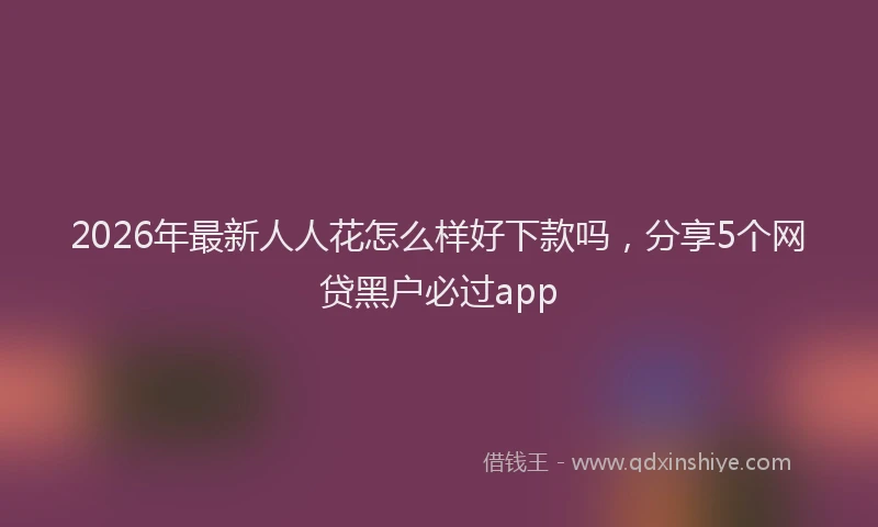 2026年最新人人花怎么样好下款吗,分享5个网贷黑户必过app