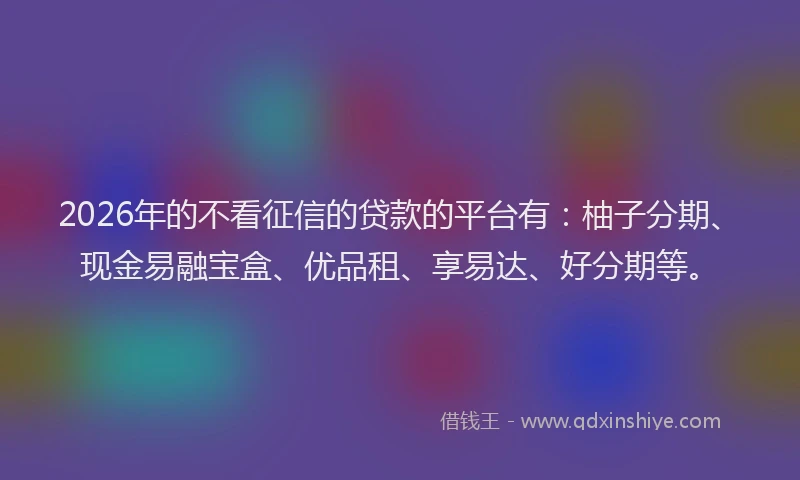 2026年的不看征信的贷款的平台有：柚子分期、现金易融宝盒、优品租、享易达、好分期等。