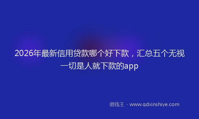 2026年最新信用贷款哪个好下款，汇总五个无视一切是人就下款的app
