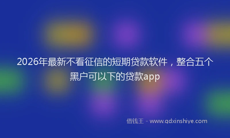 2026年最新不看征信的短期贷款软件，整合五个黑户可以下的贷款app